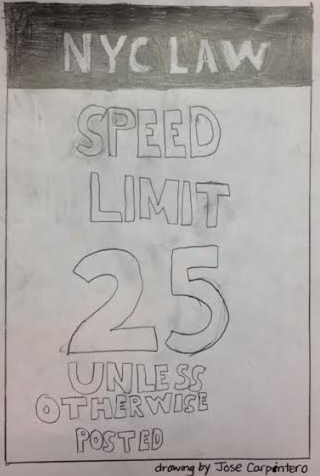 NYC has been under a lot of changes and controversy surrounding the states speed limit. Local streets it used to be a maximum of 30 since 1965, but now it has been reduced to 25, if theres no other sign stating the limit. This change was done because of the recent tests about the % or chance a person has to live if they get hit by a moving vehicle at a certain speed limit. Drawing by Jose Carpinter.